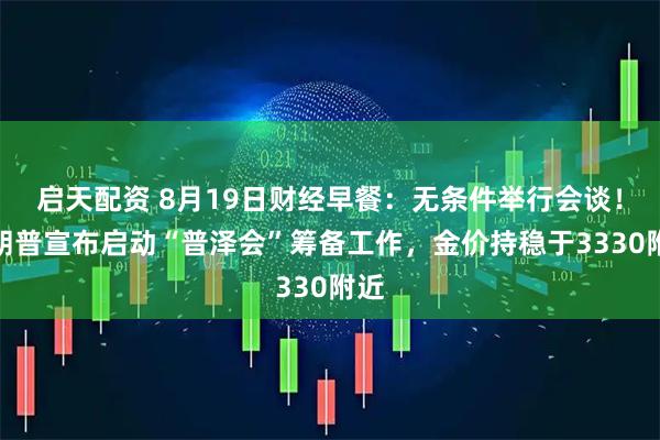 启天配资 8月19日财经早餐：无条件举行会谈！特朗普宣布启动“普泽会”筹备工作，金价持稳于3330附近