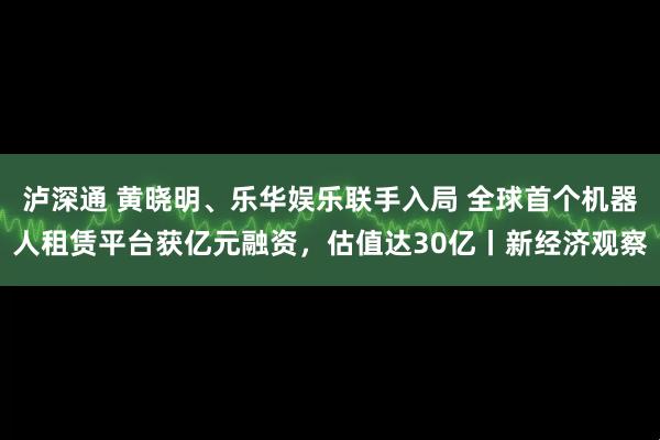 泸深通 黄晓明、乐华娱乐联手入局 全球首个机器人租赁平台获亿元融资，估值达30亿丨新经济观察
