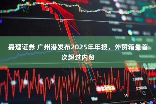 嘉理证券 广州港发布2025年年报，外贸箱量首次超过内贸