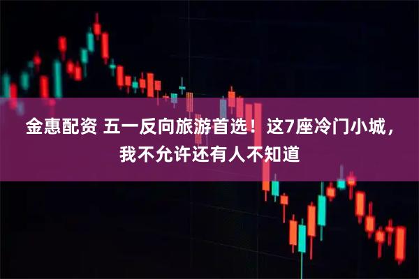 金惠配资 五一反向旅游首选！这7座冷门小城，我不允许还有人不知道