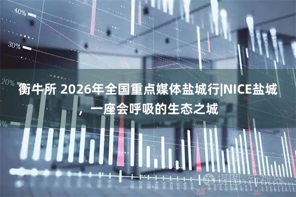 衡牛所 2026年全国重点媒体盐城行|NICE盐城，一座会呼吸的生态之城