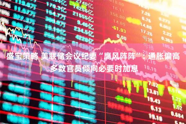 盛宝策略 美联储会议纪要“鹰风阵阵”: 通胀偏高 多数官员倾向必要时加息
