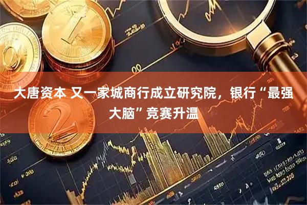 大唐资本 又一家城商行成立研究院，银行“最强大脑”竞赛升温