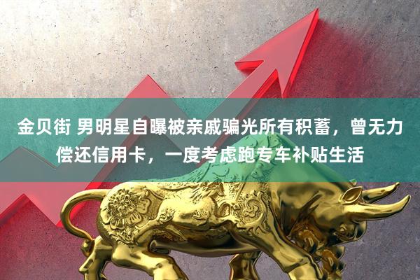 金贝街 男明星自曝被亲戚骗光所有积蓄，曾无力偿还信用卡，一度考虑跑专车补贴生活
