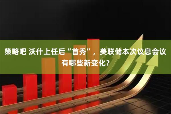 策略吧 沃什上任后“首秀”，美联储本次议息会议有哪些新变化？