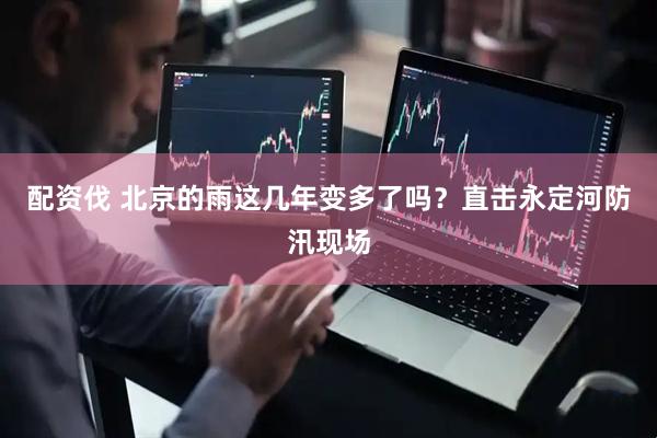 配资伐 北京的雨这几年变多了吗？直击永定河防汛现场