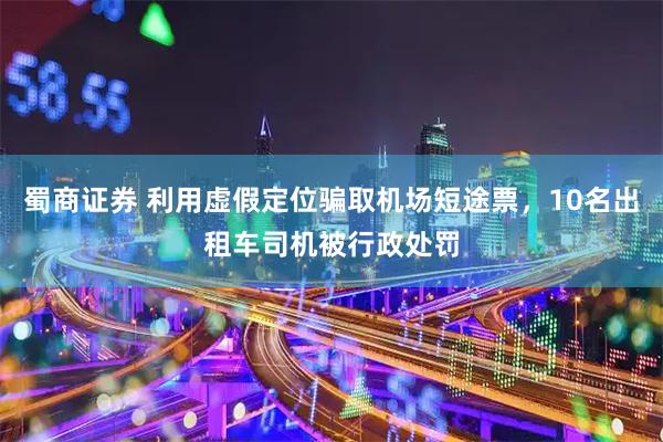 蜀商证券 利用虚假定位骗取机场短途票，10名出租车司机被行政处罚
