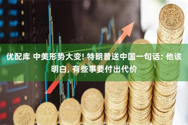 优配库 中美形势大变! 特朗普送中国一句话: 他该明白, 有些事要付出代价