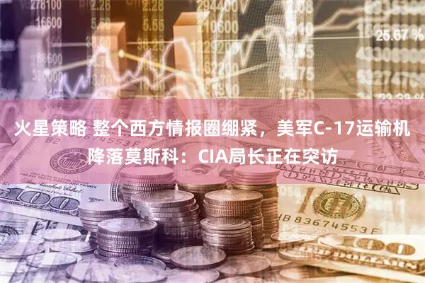 火星策略 整个西方情报圈绷紧，美军C-17运输机降落莫斯科：CIA局长正在突访